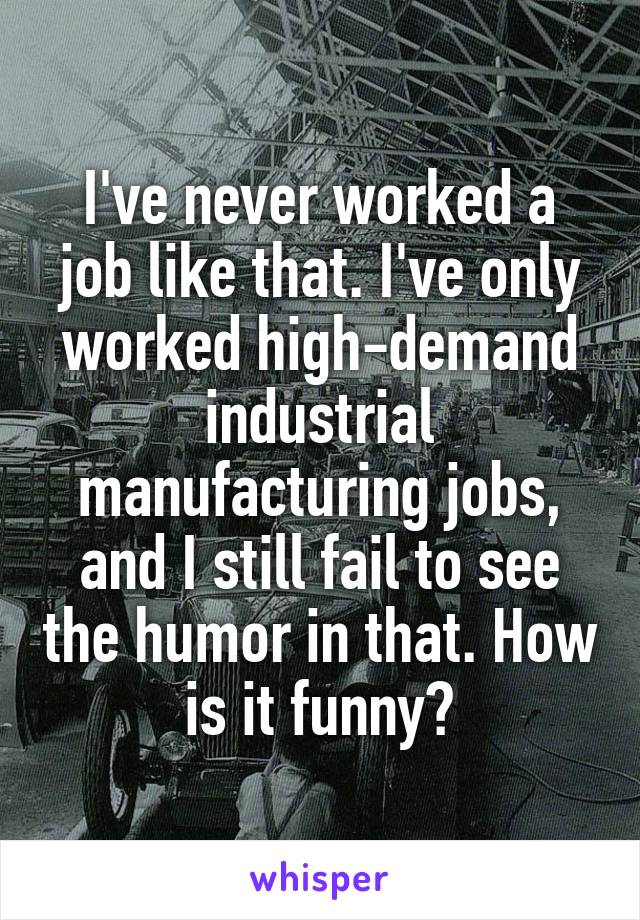 I've never worked a job like that. I've only worked high-demand industrial manufacturing jobs, and I still fail to see the humor in that. How is it funny?