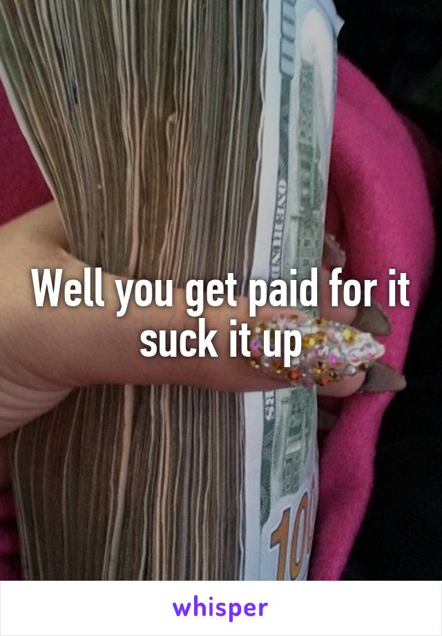 Well you get paid for it suck it up