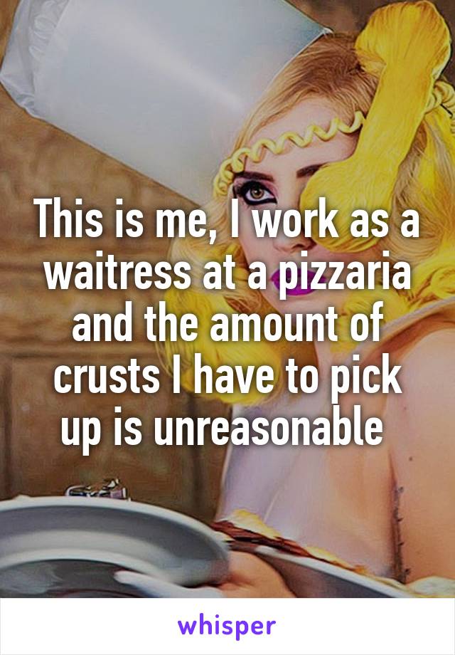 This is me, I work as a waitress at a pizzaria and the amount of crusts I have to pick up is unreasonable 