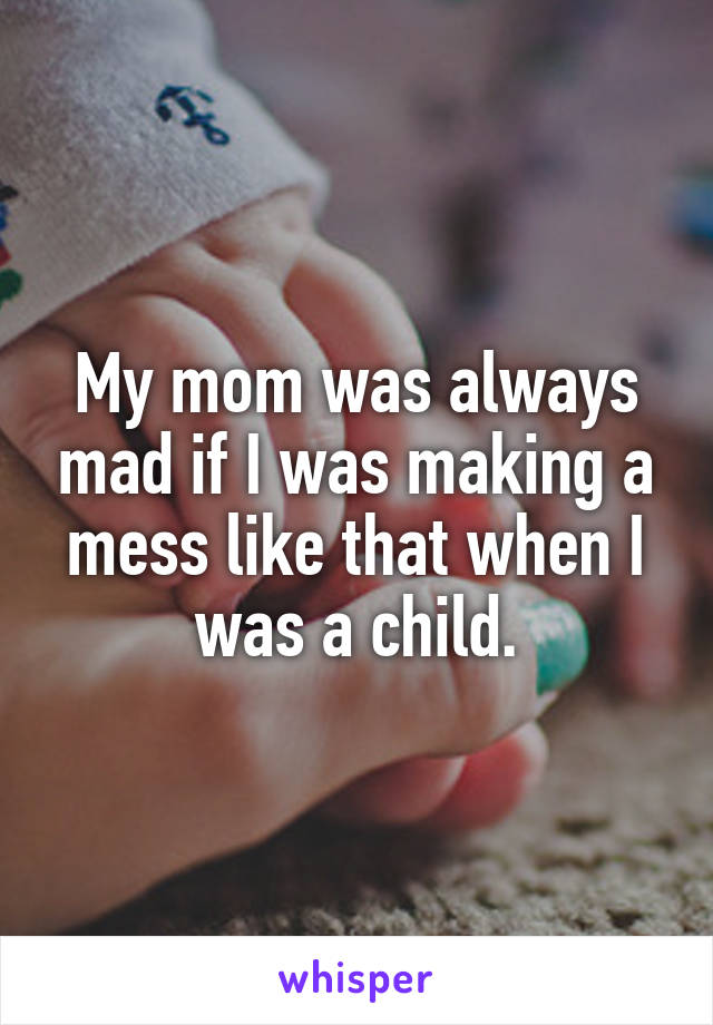My mom was always mad if I was making a mess like that when I was a child.