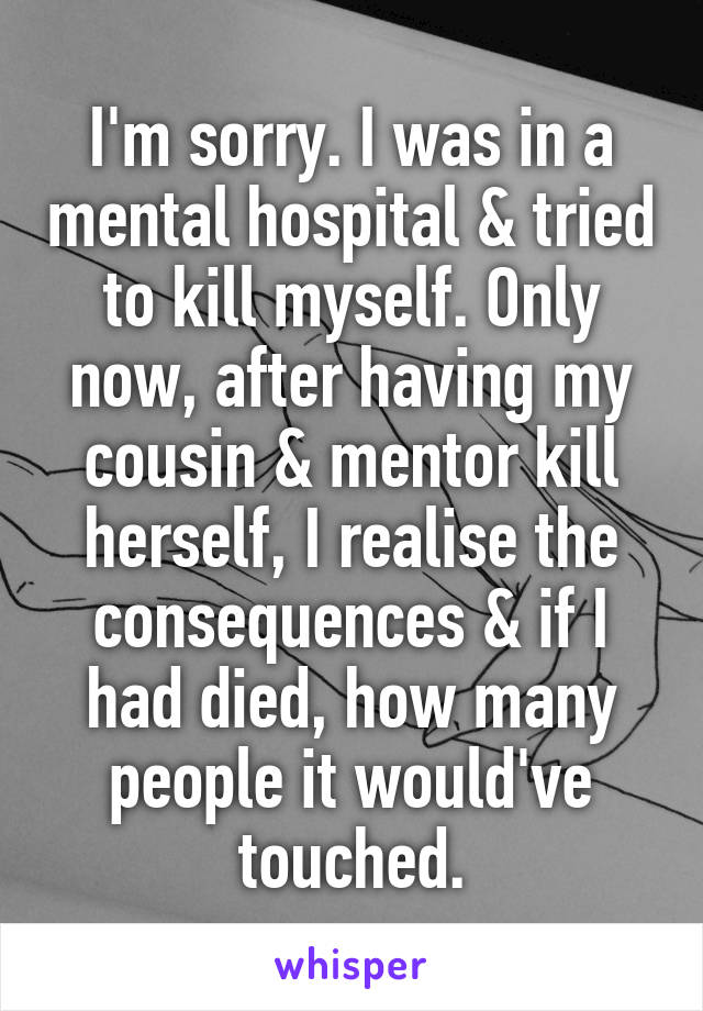 I'm sorry. I was in a mental hospital & tried to kill myself. Only now, after having my cousin & mentor kill herself, I realise the consequences & if I had died, how many people it would've touched.