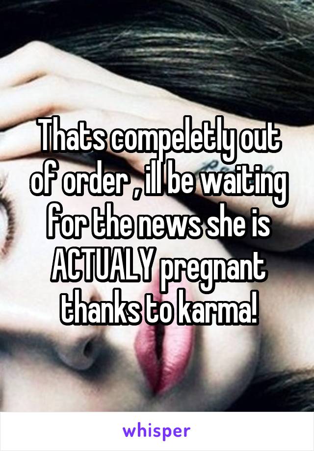 Thats compeletly out of order , ill be waiting for the news she is ACTUALY pregnant thanks to karma!