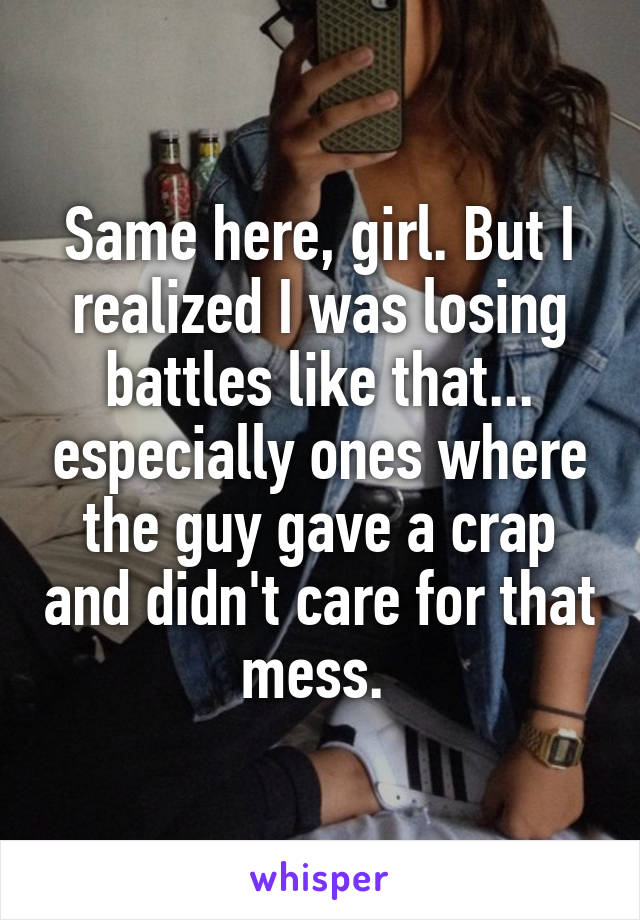 Same here, girl. But I realized I was losing battles like that... especially ones where the guy gave a crap and didn't care for that mess. 