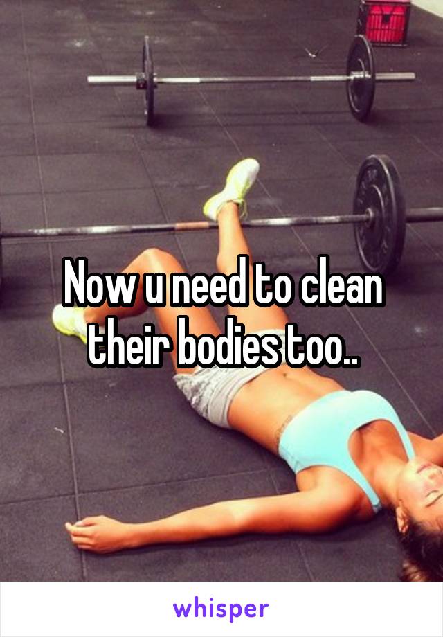 Now u need to clean their bodies too..