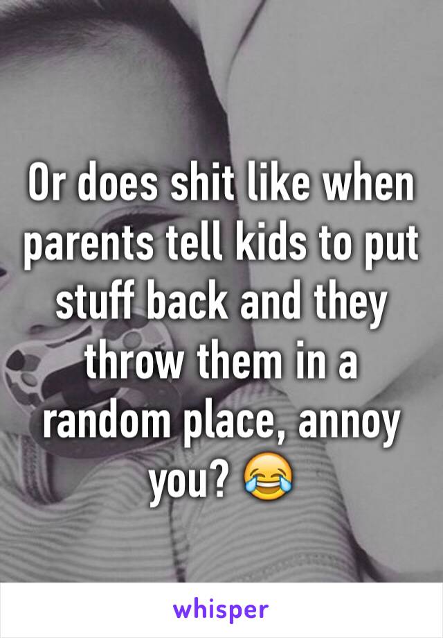 Or does shit like when parents tell kids to put stuff back and they throw them in a random place, annoy you? 😂