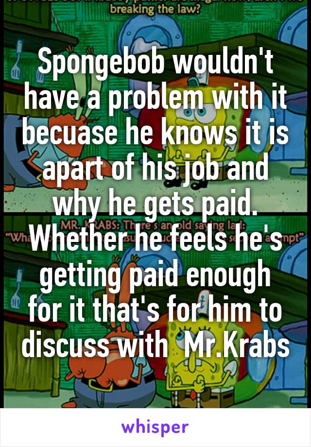 Spongebob wouldn't have a problem with it becuase he knows it is apart of his job and why he gets paid. Whether he feels he's getting paid enough for it that's for him to discuss with  Mr.Krabs 