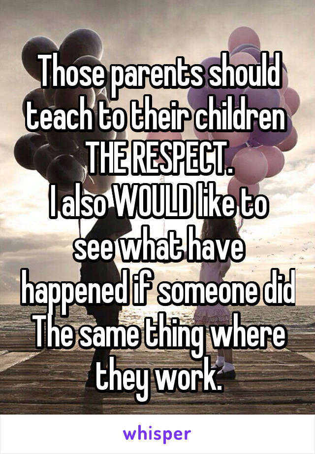 Those parents should teach to their children 
THE RESPECT.
I also WOULD like to see what have happened if someone did The same thing where they work.