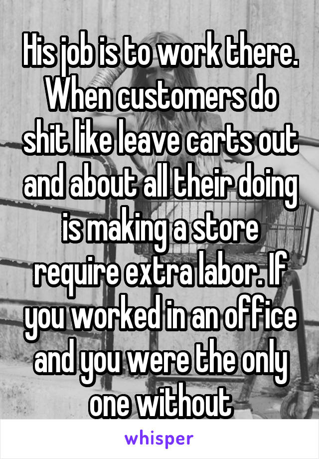 His job is to work there. When customers do shit like leave carts out and about all their doing is making a store require extra labor. If you worked in an office and you were the only one without