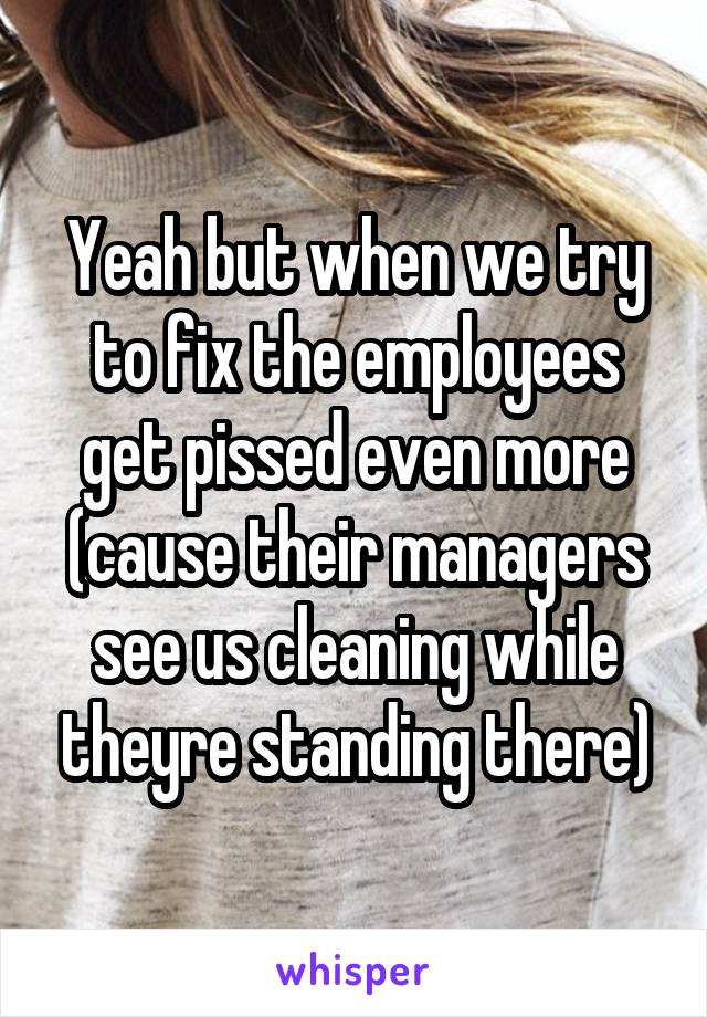 Yeah but when we try to fix the employees get pissed even more (cause their managers see us cleaning while theyre standing there)