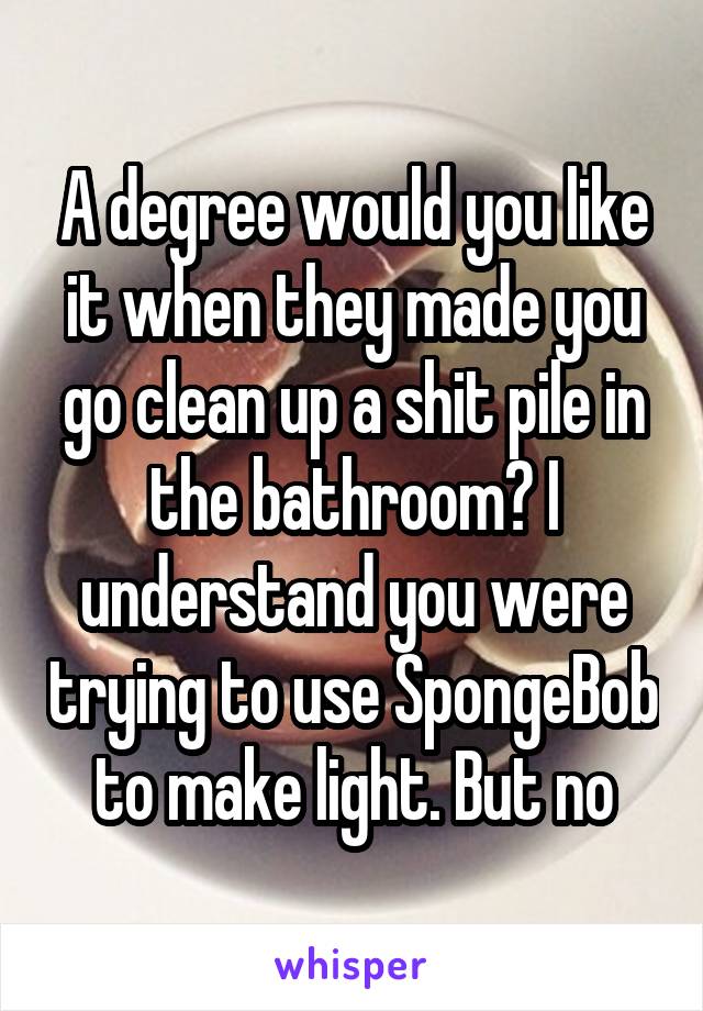 A degree would you like it when they made you go clean up a shit pile in the bathroom? I understand you were trying to use SpongeBob to make light. But no