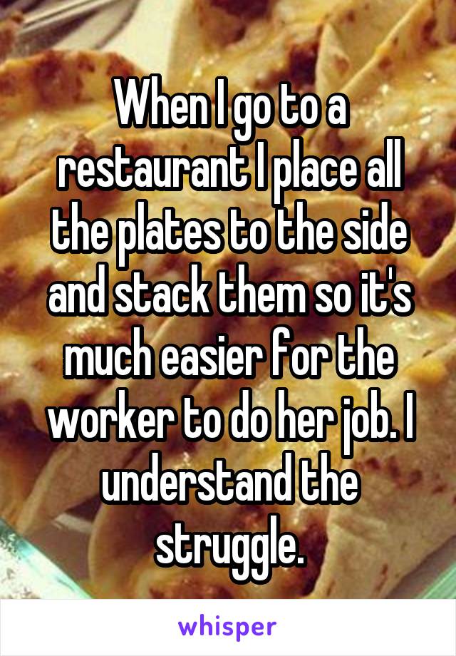When I go to a restaurant I place all the plates to the side and stack them so it's much easier for the worker to do her job. I understand the struggle.