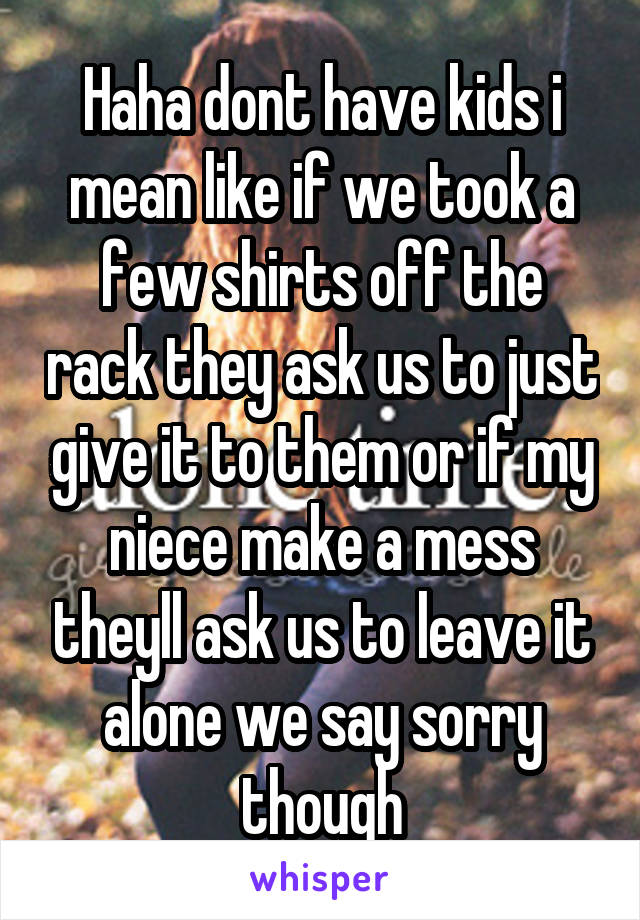 Haha dont have kids i mean like if we took a few shirts off the rack they ask us to just give it to them or if my niece make a mess theyll ask us to leave it alone we say sorry though