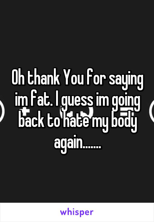 Oh thank You for saying im fat. I guess im going back to hate my body again.......