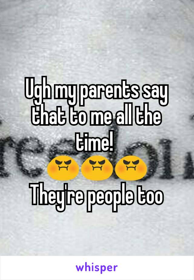 Ugh my parents say that to me all the time! 
😡😡😡
They're people too