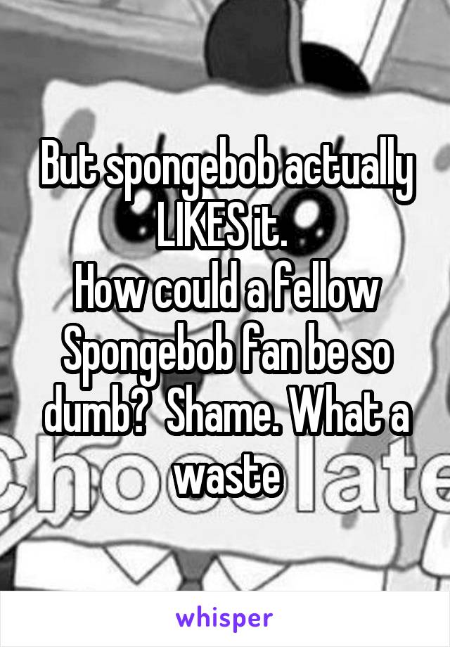 But spongebob actually LIKES it. 
How could a fellow Spongebob fan be so dumb?  Shame. What a waste