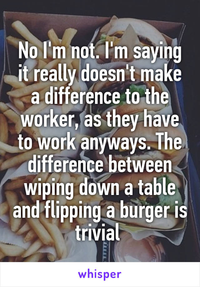 No I'm not. I'm saying it really doesn't make a difference to the worker, as they have to work anyways. The difference between wiping down a table and flipping a burger is trivial 