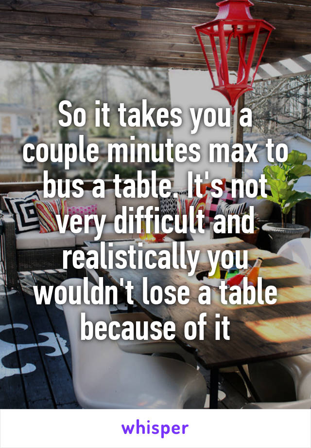 So it takes you a couple minutes max to bus a table. It's not very difficult and realistically you wouldn't lose a table because of it