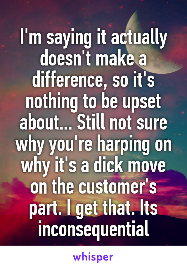 I'm saying it actually doesn't make a difference, so it's nothing to be upset about... Still not sure why you're harping on why it's a dick move on the customer's part. I get that. Its inconsequential