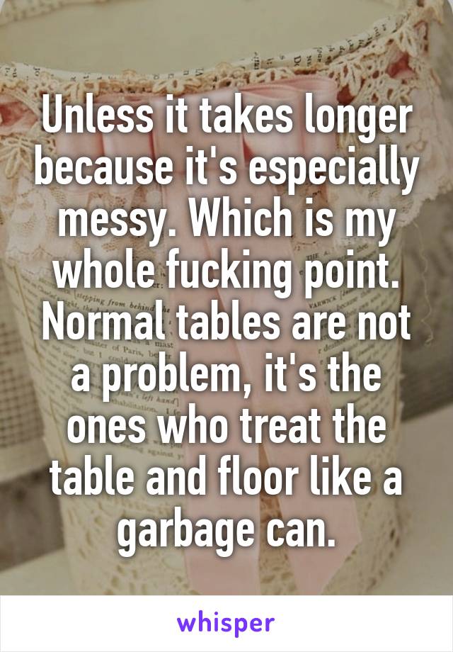 Unless it takes longer because it's especially messy. Which is my whole fucking point. Normal tables are not a problem, it's the ones who treat the table and floor like a garbage can.