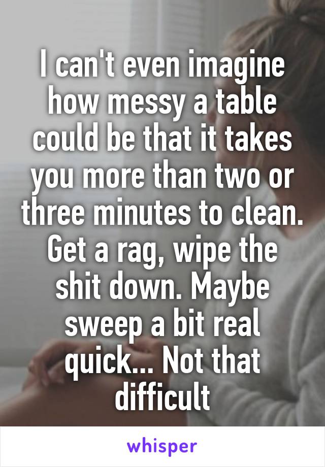 I can't even imagine how messy a table could be that it takes you more than two or three minutes to clean. Get a rag, wipe the shit down. Maybe sweep a bit real quick... Not that difficult