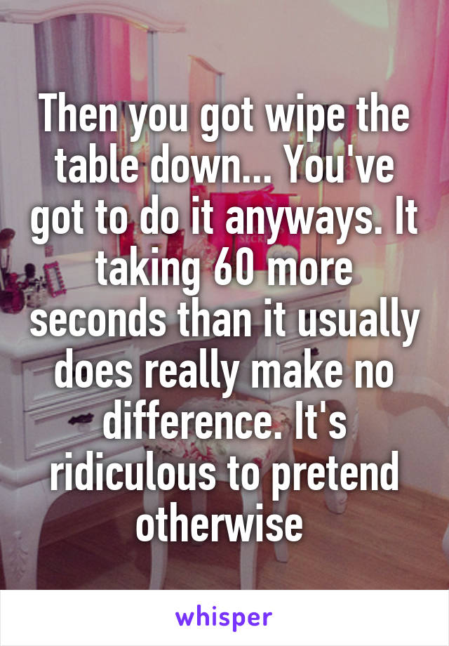 Then you got wipe the table down... You've got to do it anyways. It taking 60 more seconds than it usually does really make no difference. It's ridiculous to pretend otherwise 