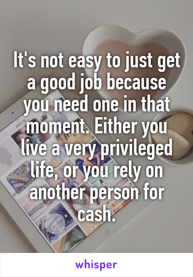 It's not easy to just get a good job because you need one in that moment. Either you live a very privileged life, or you rely on another person for cash.