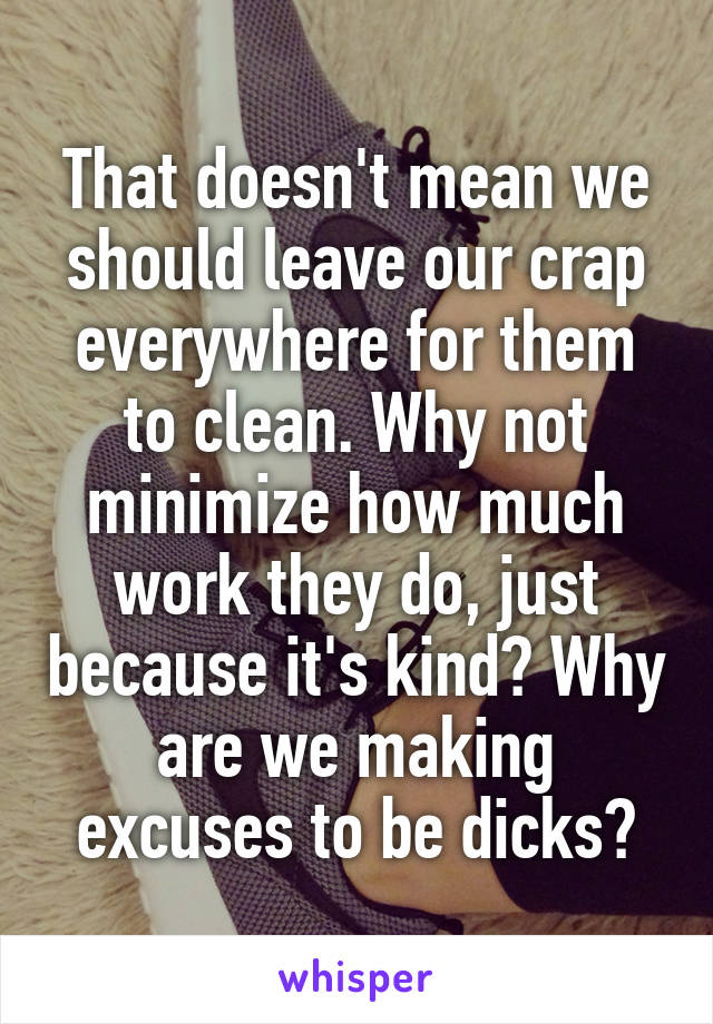 That doesn't mean we should leave our crap everywhere for them to clean. Why not minimize how much work they do, just because it's kind? Why are we making excuses to be dicks?