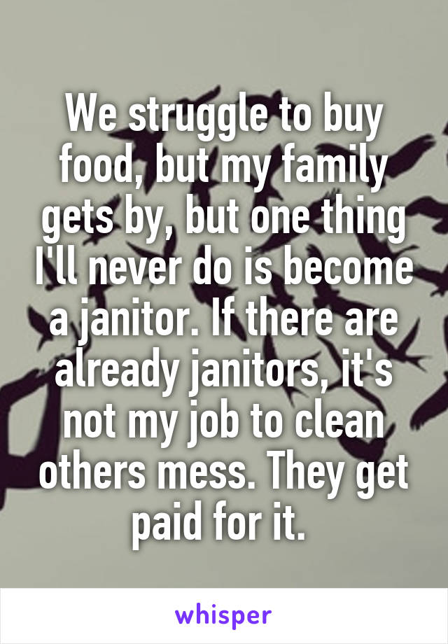 We struggle to buy food, but my family gets by, but one thing I'll never do is become a janitor. If there are already janitors, it's not my job to clean others mess. They get paid for it. 