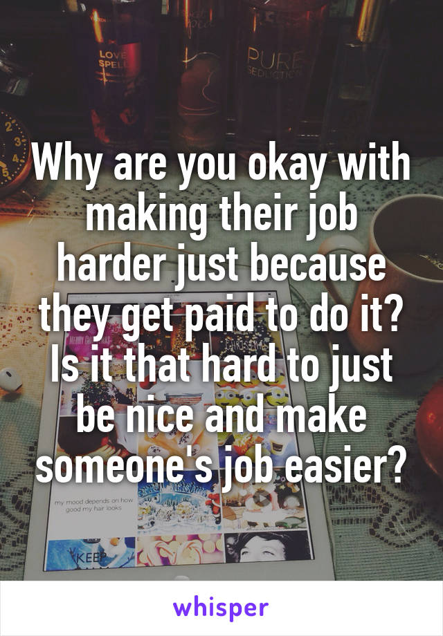 Why are you okay with making their job harder just because they get paid to do it? Is it that hard to just be nice and make someone's job easier?