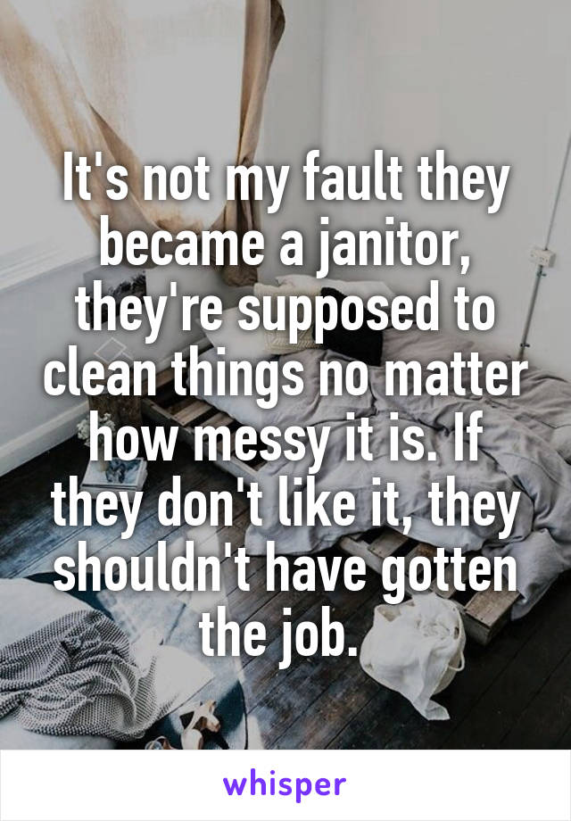 It's not my fault they became a janitor, they're supposed to clean things no matter how messy it is. If they don't like it, they shouldn't have gotten the job. 