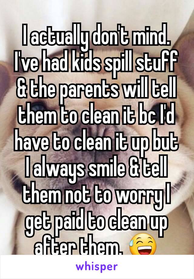 I actually don't mind. I've had kids spill stuff & the parents will tell them to clean it bc I'd have to clean it up but I always smile & tell them not to worry I get paid to clean up after them. 😅