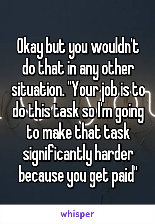 Okay but you wouldn't do that in any other situation. "Your job is to do this task so I'm going to make that task significantly harder because you get paid"