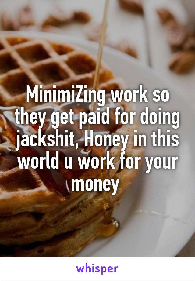 MinimiZing work so they get paid for doing jackshit, Honey in this world u work for your money 