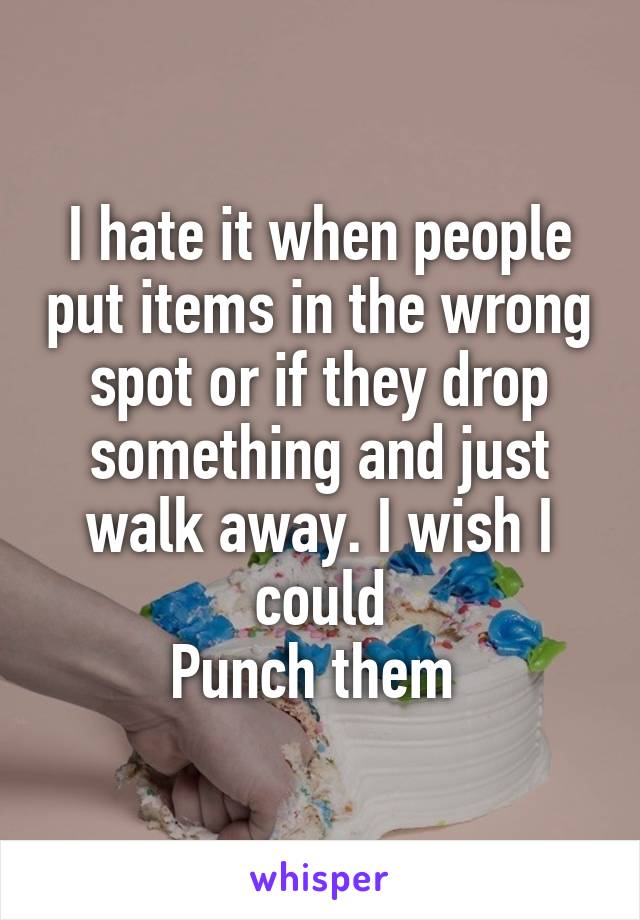 I hate it when people put items in the wrong spot or if they drop something and just walk away. I wish I could
Punch them 