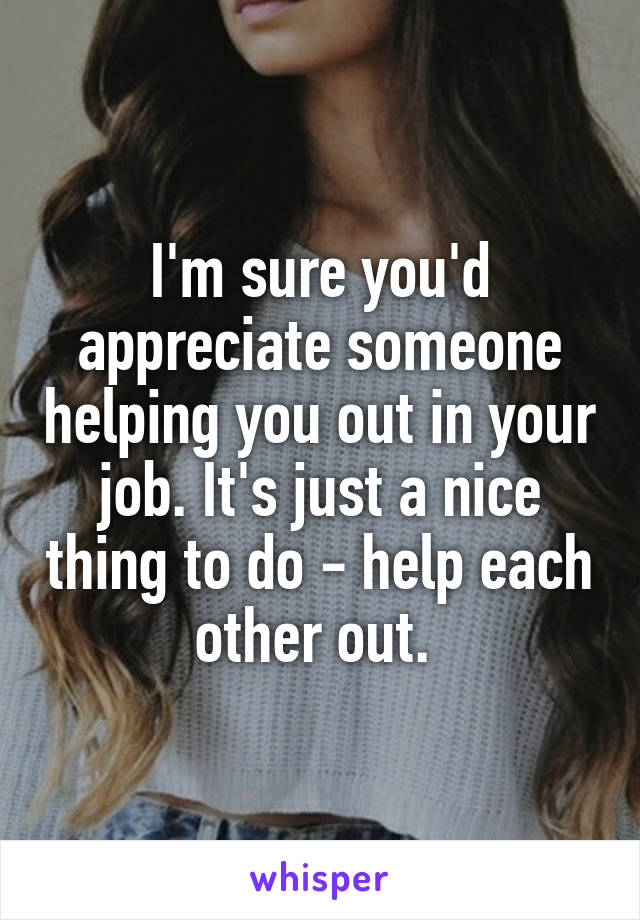 I'm sure you'd appreciate someone helping you out in your job. It's just a nice thing to do - help each other out. 