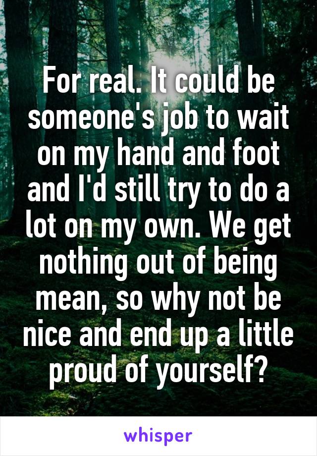 For real. It could be someone's job to wait on my hand and foot and I'd still try to do a lot on my own. We get nothing out of being mean, so why not be nice and end up a little proud of yourself?