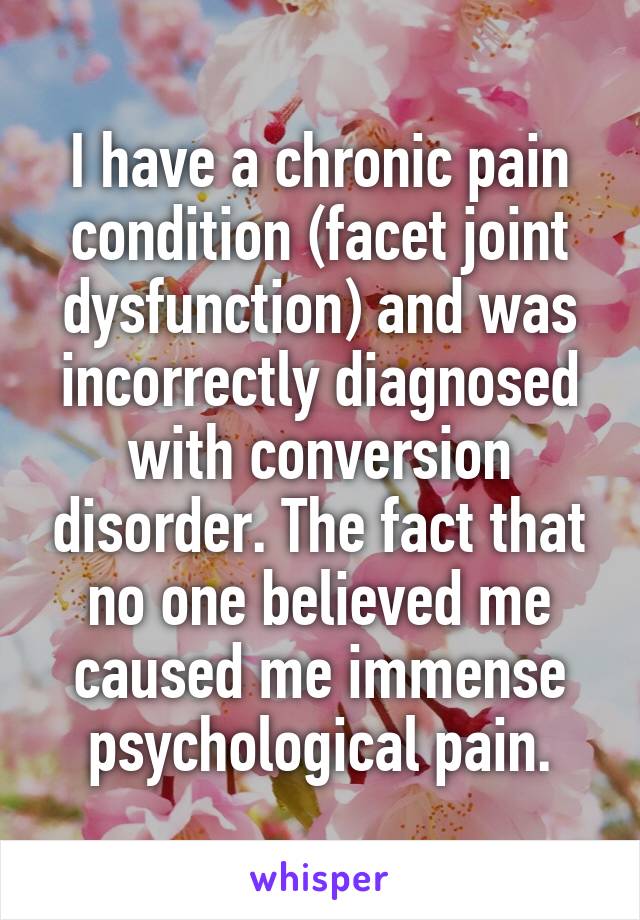 I have a chronic pain condition (facet joint dysfunction) and was incorrectly diagnosed with conversion disorder. The fact that no one believed me caused me immense psychological pain.