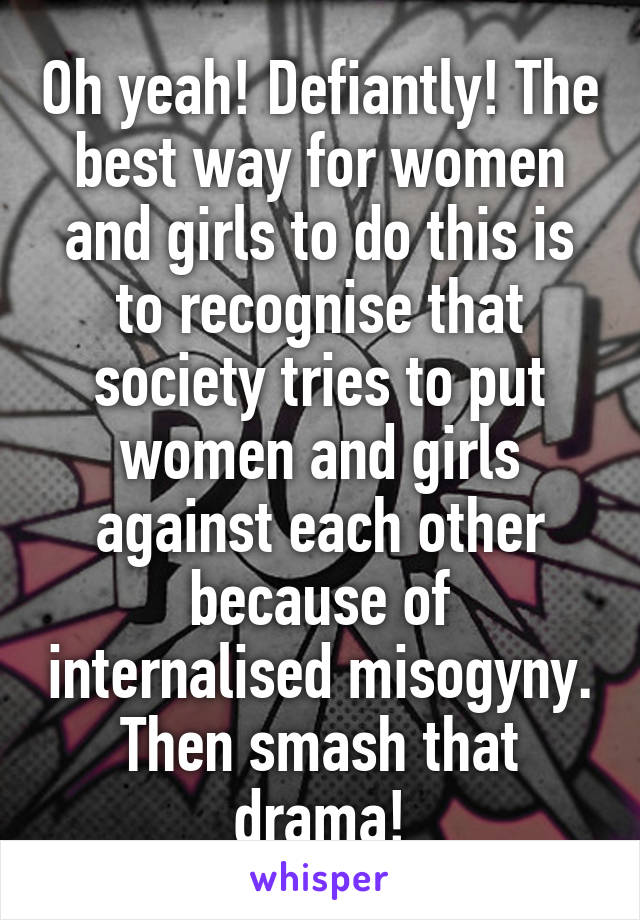 Oh yeah! Defiantly! The best way for women and girls to do this is to recognise that society tries to put women and girls against each other because of internalised misogyny. Then smash that drama!