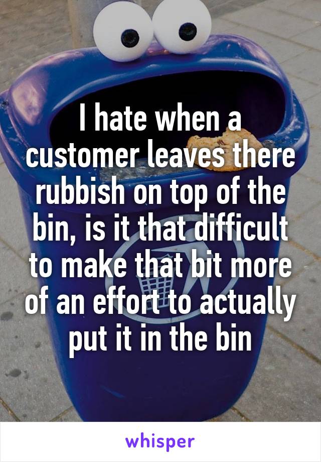I hate when a customer leaves there rubbish on top of the bin, is it that difficult to make that bit more of an effort to actually put it in the bin