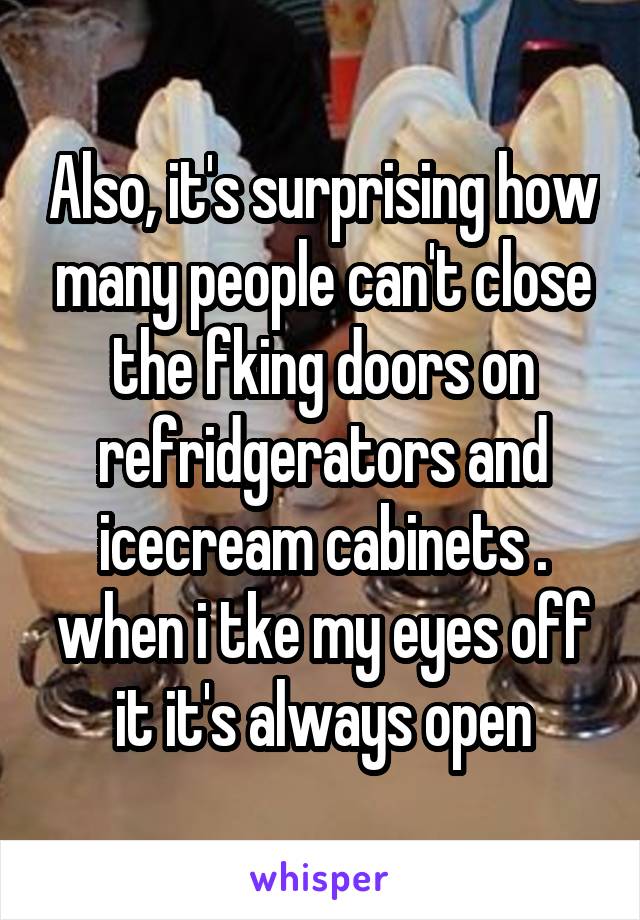 Also, it's surprising how many people can't close the fking doors on refridgerators and icecream cabinets . when i tke my eyes off it it's always open
