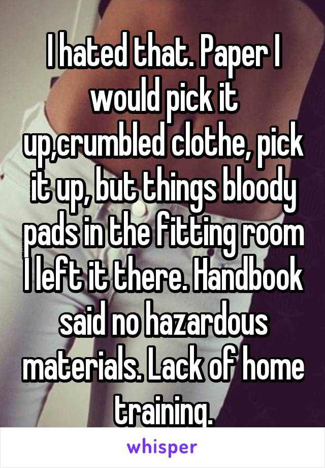 I hated that. Paper I would pick it up,crumbled clothe, pick it up, but things bloody pads in the fitting room I left it there. Handbook said no hazardous materials. Lack of home training.