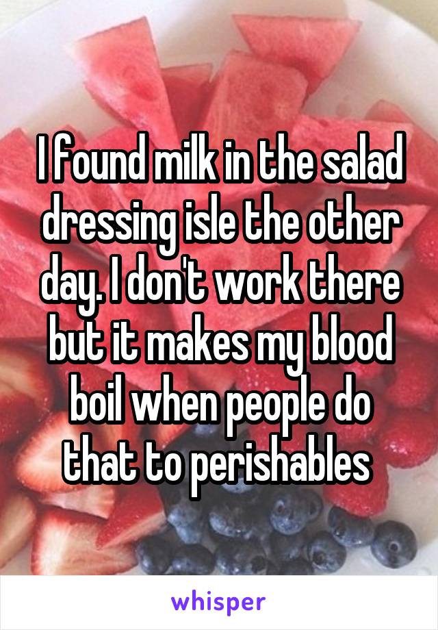 I found milk in the salad dressing isle the other day. I don't work there but it makes my blood boil when people do that to perishables 