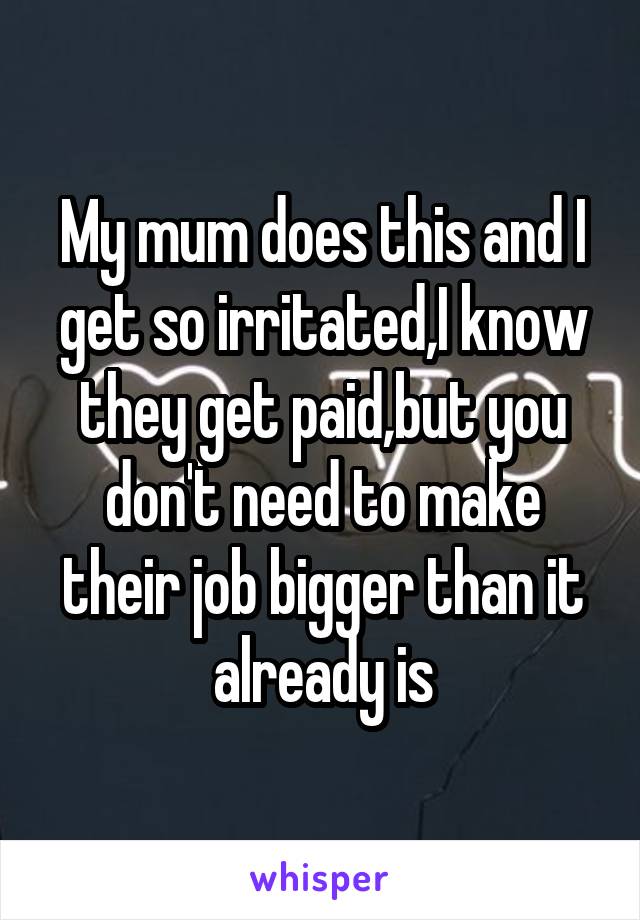 My mum does this and I get so irritated,I know they get paid,but you don't need to make their job bigger than it already is
