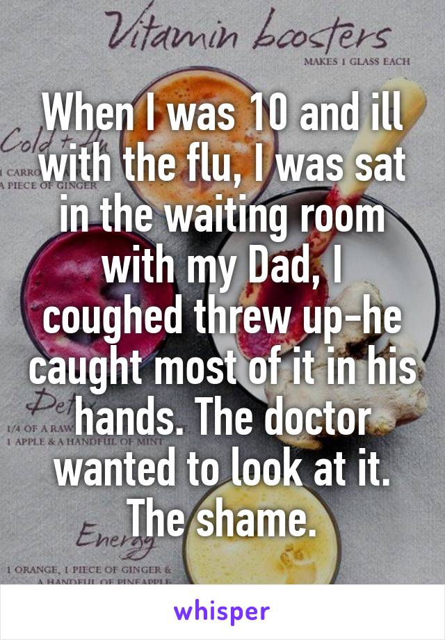 When I was 10 and ill with the flu, I was sat in the waiting room with my Dad, I coughed threw up-he caught most of it in his hands. The doctor wanted to look at it. The shame.