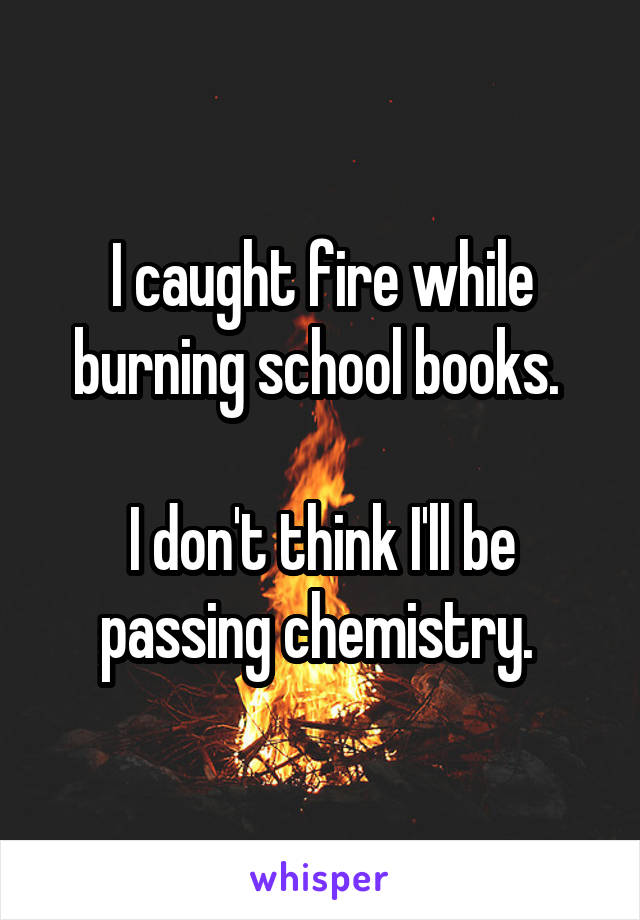 I caught fire while burning school books. 

I don't think I'll be passing chemistry. 
