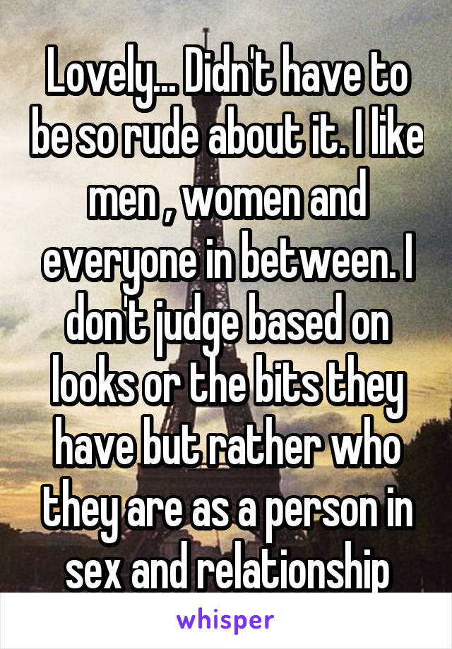 Lovely... Didn't have to be so rude about it. I like men , women and everyone in between. I don't judge based on looks or the bits they have but rather who they are as a person in sex and relationship