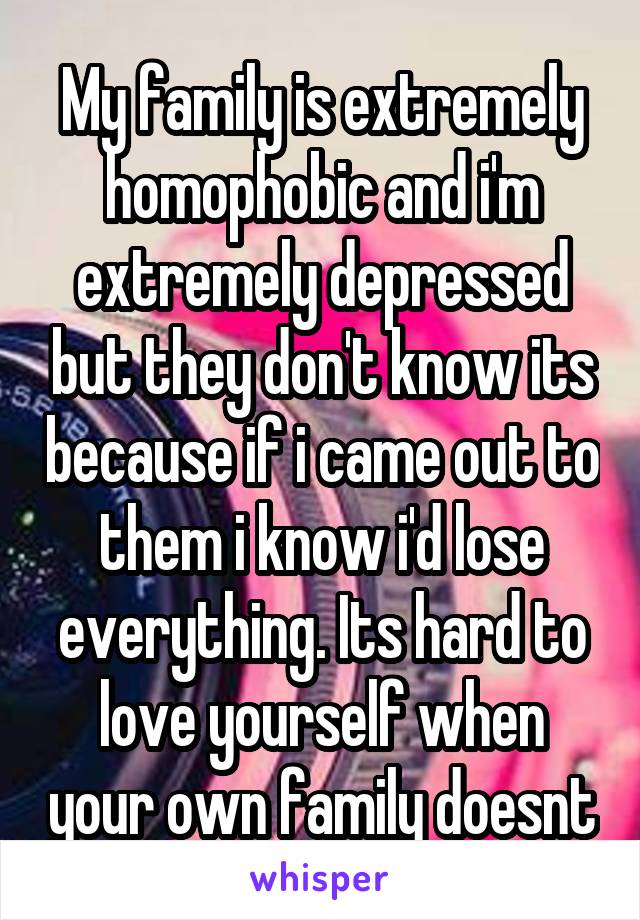 My family is extremely homophobic and i'm extremely depressed but they don't know its because if i came out to them i know i'd lose everything. Its hard to love yourself when your own family doesnt
