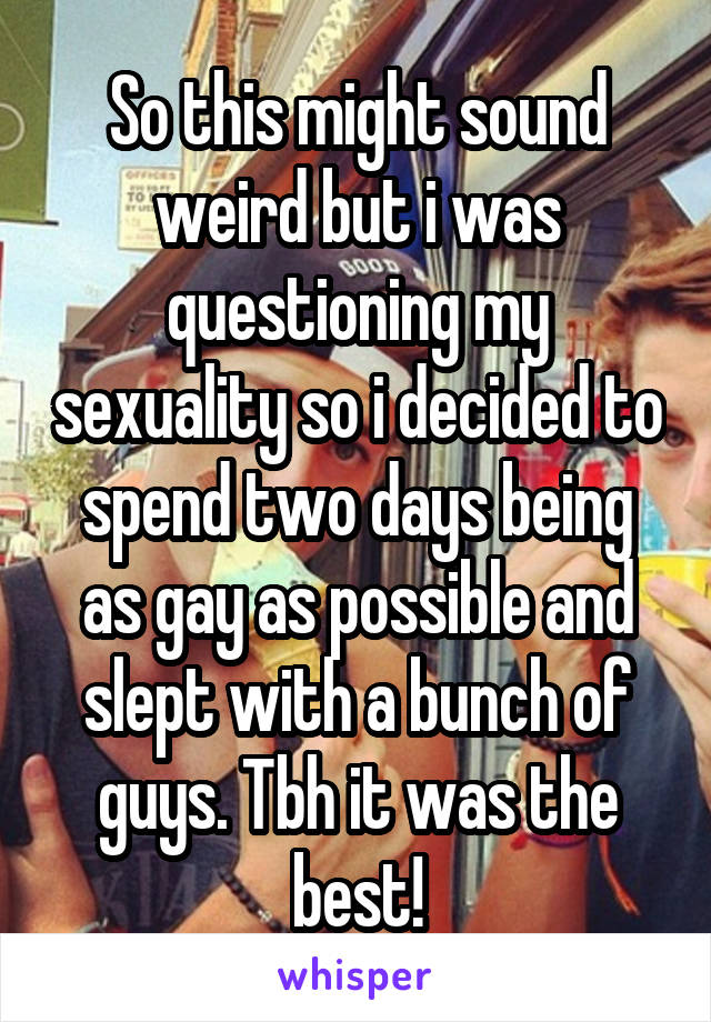 So this might sound weird but i was questioning my sexuality so i decided to spend two days being as gay as possible and slept with a bunch of guys. Tbh it was the best!