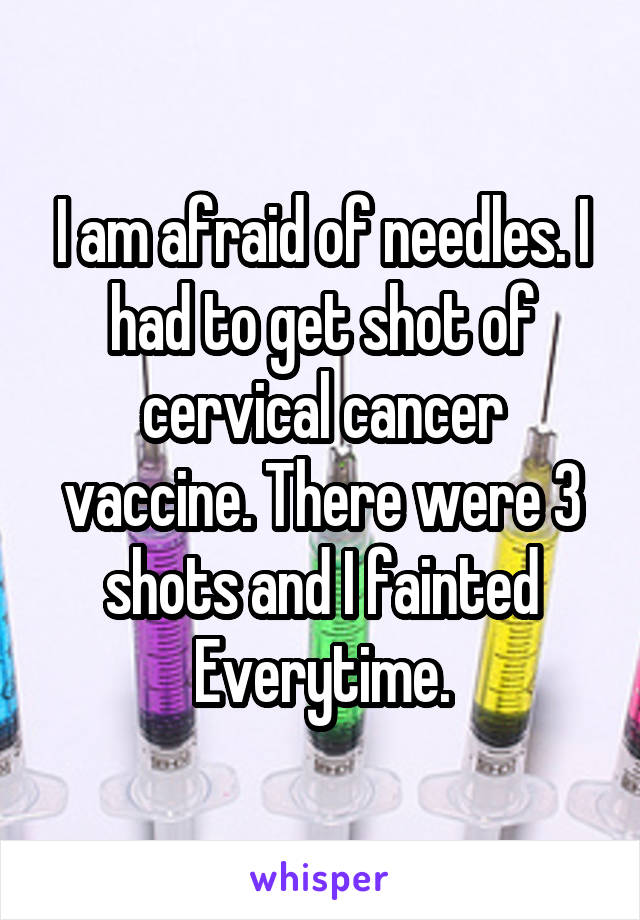 I am afraid of needles. I had to get shot of cervical cancer vaccine. There were 3 shots and I fainted Everytime.