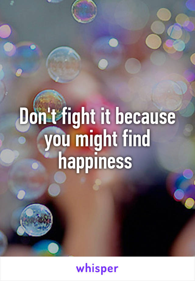 Don't fight it because you might find happiness 